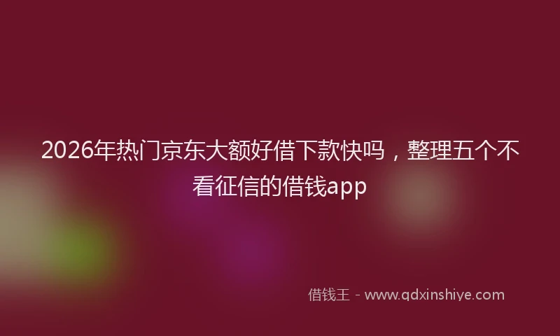2026年热门京东大额好借下款快吗，整理五个不看征信的借钱app
