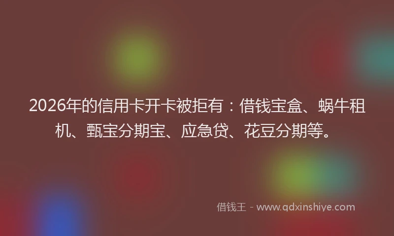 2026年的信用卡开卡被拒有：借钱宝盒、蜗牛租机、甄宝分期宝、应急贷、花豆分期等。