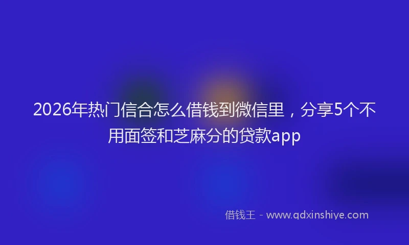 2026年热门信合怎么借钱到微信里，分享5个不用面签和芝麻分的贷款app