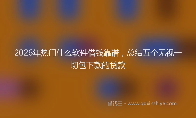 2026年热门什么软件借钱靠谱，总结五个无视一切包下款的贷款