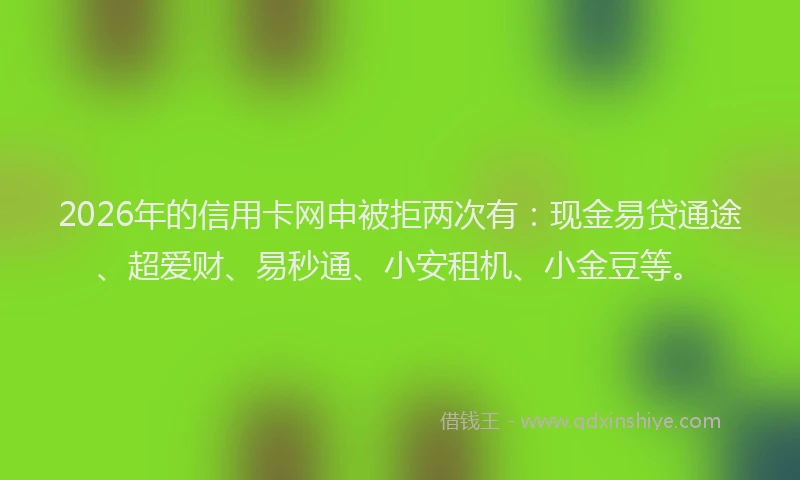 2026年的信用卡网申被拒两次有：现金易贷通途、超爱财、易秒通、小安租机、小金豆等。