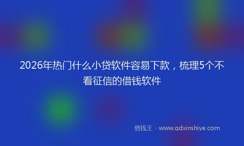 2026年热门什么小贷软件容易下款，梳理5个不看征信的借钱软件