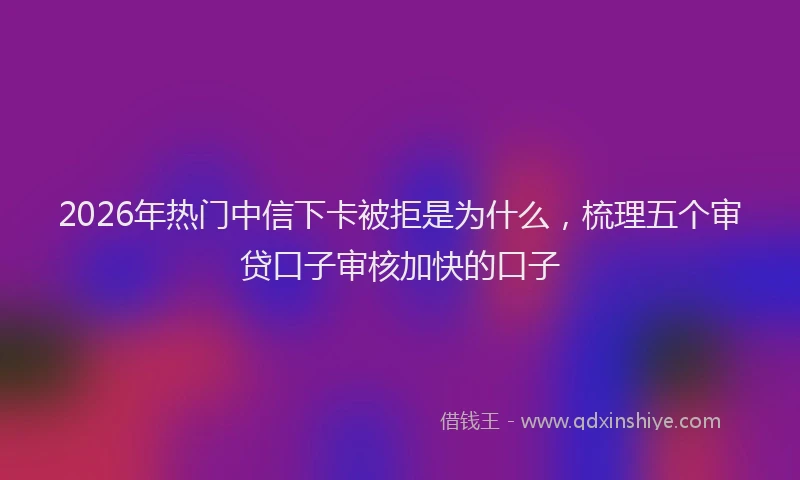 2026年热门中信下卡被拒是为什么，梳理五个审贷口子审核加快的口子