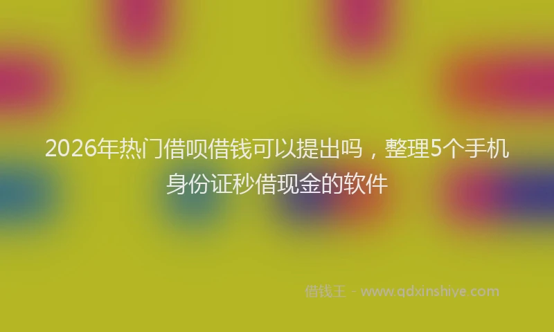 2026年热门借呗借钱可以提出吗，整理5个手机身份证秒借现金的软件