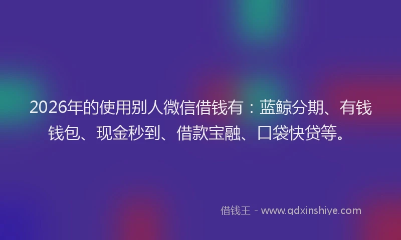 2026年的使用别人微信借钱有：蓝鲸分期、有钱钱包、现金秒到、借款宝融、口袋快贷等。