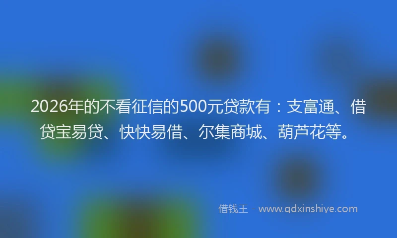 2026年的不看征信的500元贷款有：支富通、借贷宝易贷、快快易借、尔集商城、葫芦花等。
