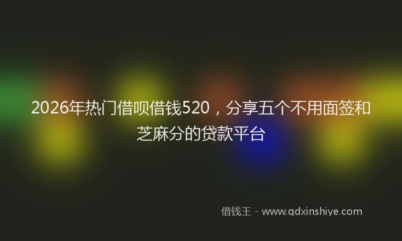 2026年热门借呗借钱520，分享五个不用面签和芝麻分的贷款平台