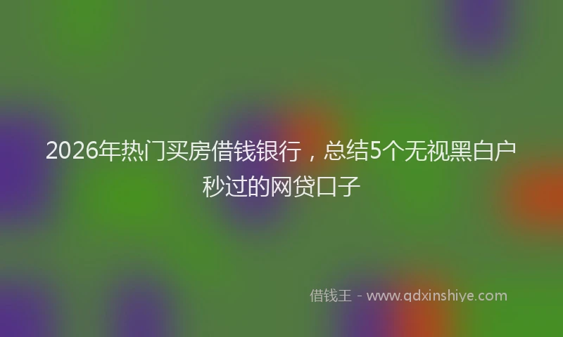 2026年热门买房借钱银行，总结5个无视黑白户秒过的网贷口子