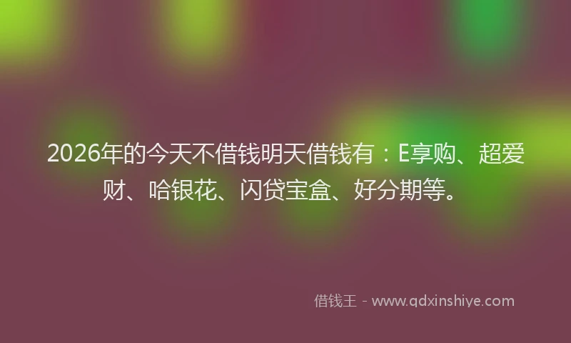 2026年的今天不借钱明天借钱有：E享购、超爱财、哈银花、闪贷宝盒、好分期等。