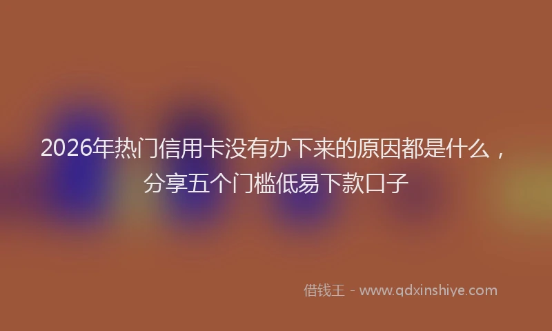 2026年热门信用卡没有办下来的原因都是什么，分享五个门槛低易下款口子