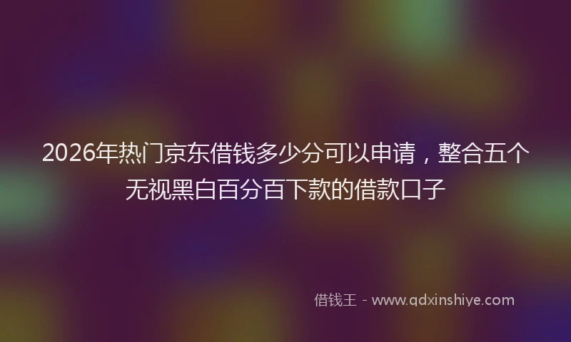 2026年热门京东借钱多少分可以申请，整合五个无视黑白百分百下款的借款口子