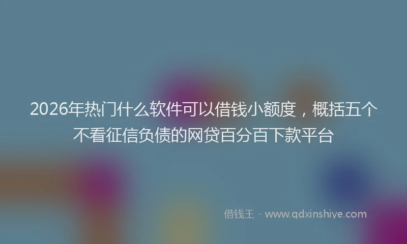 2026年热门什么软件可以借钱小额度，概括五个不看征信负债的网贷百分百下款平台