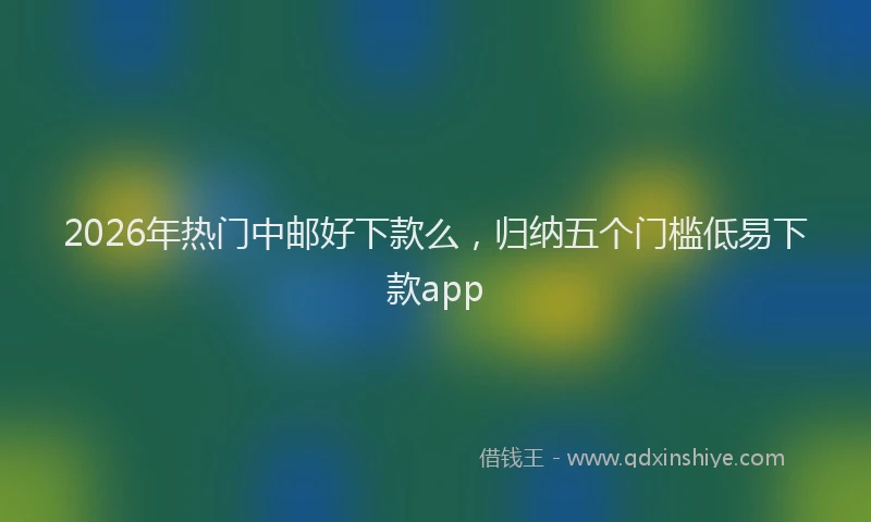 2026年热门中邮好下款么，归纳五个门槛低易下款app