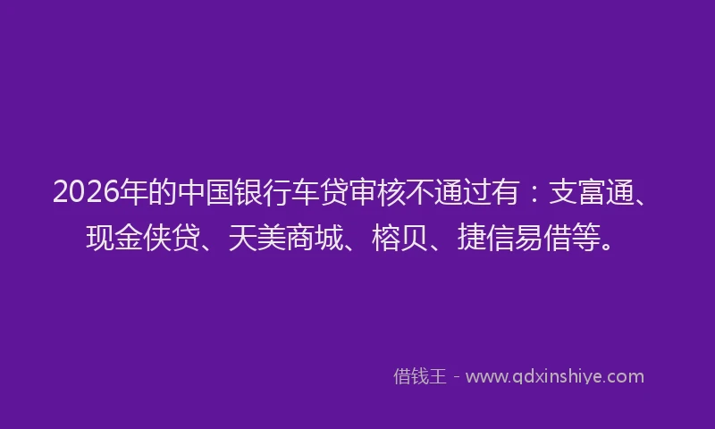 2026年的中国银行车贷审核不通过有：支富通、现金侠贷、天美商城、榕贝、捷信易借等。