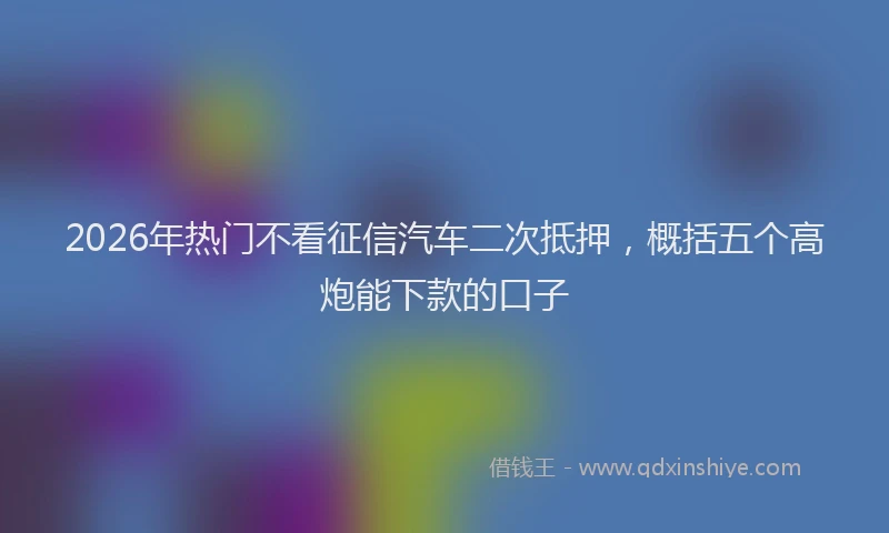 2026年热门不看征信汽车二次抵押，概括五个高炮能下款的口子