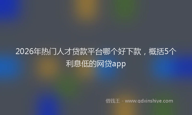 2026年热门人才贷款平台哪个好下款，概括5个利息低的网贷app