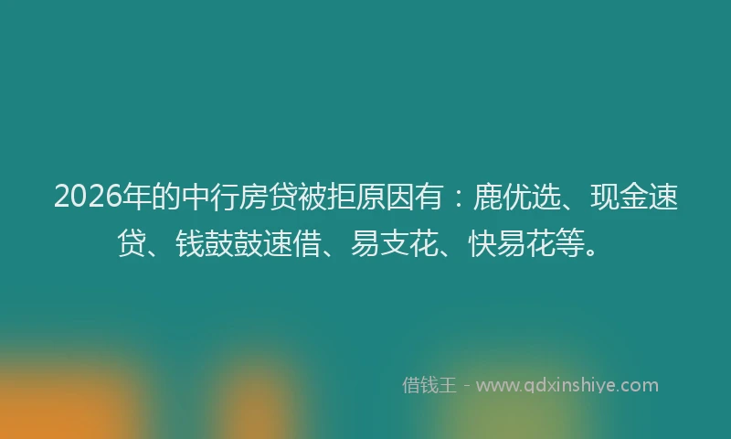 2026年的中行房贷被拒原因有：鹿优选、现金速贷、钱鼓鼓速借、易支花、快易花等。