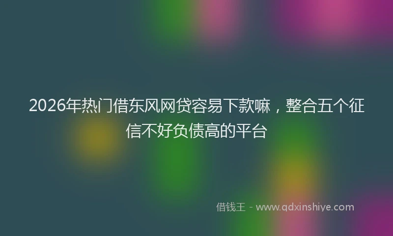 2026年热门借东风网贷容易下款嘛，整合五个征信不好负债高的平台