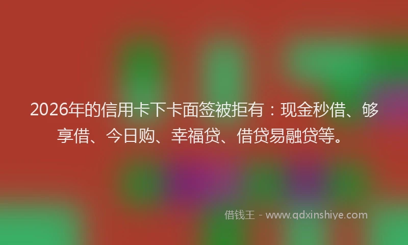 2026年的信用卡下卡面签被拒有：现金秒借、够享借、今日购、幸福贷、借贷易融贷等。