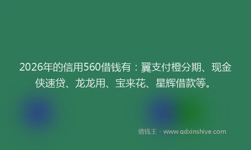 2026年的信用560借钱有：翼支付橙分期、现金侠速贷、龙龙用、宝来花、星辉借款等。