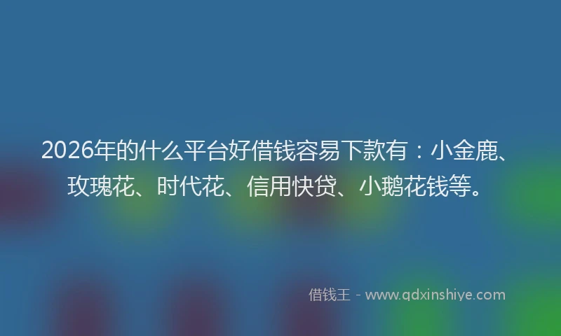 2026年的什么平台好借钱容易下款有：小金鹿、玫瑰花、时代花、信用快贷、小鹅花钱等。