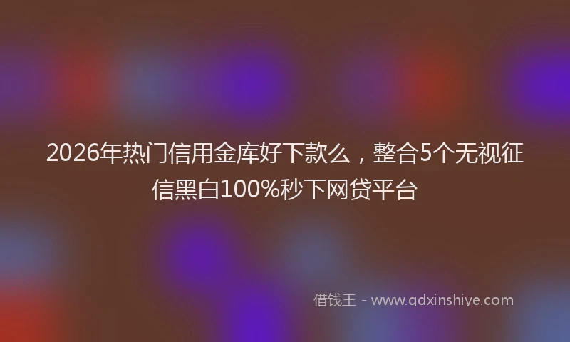 2026年热门信用金库好下款么，整合5个无视征信黑白100%秒下网贷平台