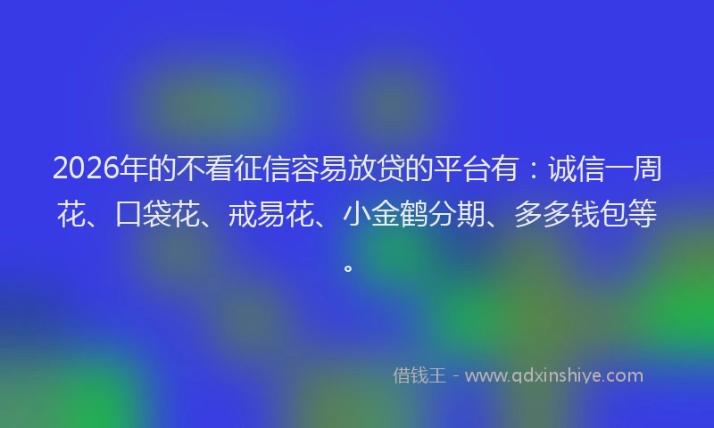 2026年的不看征信容易放贷的平台有：诚信一周花、口袋花、戒易花、小金鹤分期、多多钱包等。