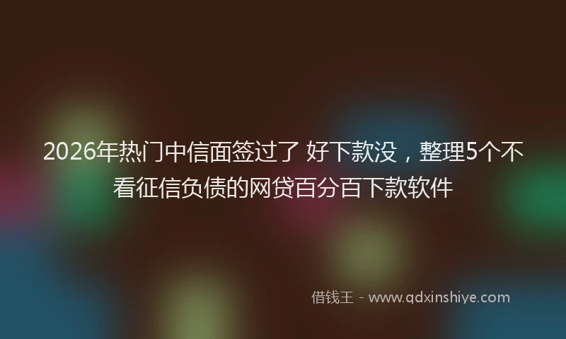 2026年热门中信面签过了 好下款没，整理5个不看征信负债的网贷百分百下款软件
