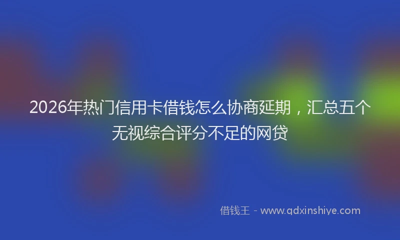 2026年热门信用卡借钱怎么协商延期，汇总五个无视综合评分不足的网贷
