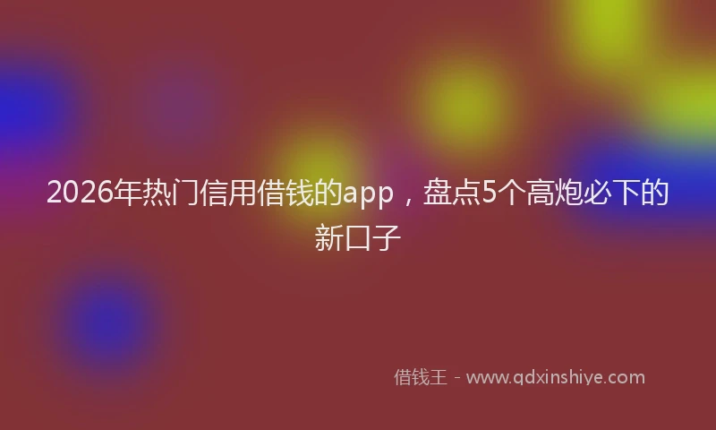 2026年热门信用借钱的app，盘点5个高炮必下的新口子