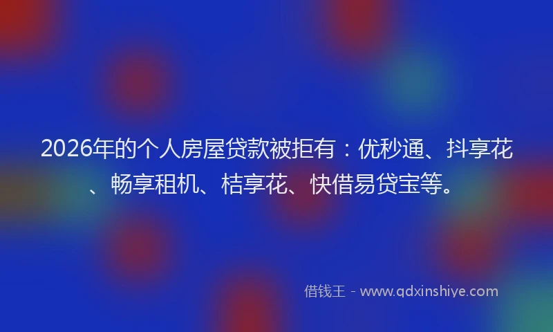 2026年的个人房屋贷款被拒有：优秒通、抖享花、畅享租机、桔享花、快借易贷宝等。