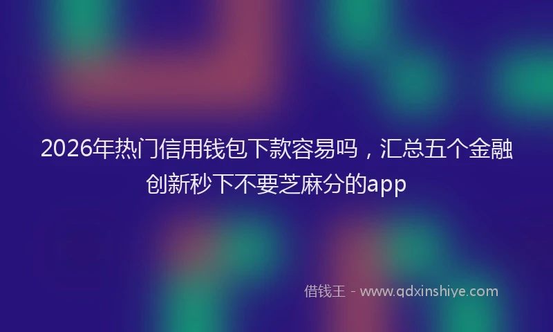 2026年热门信用钱包下款容易吗，汇总五个金融创新秒下不要芝麻分的app