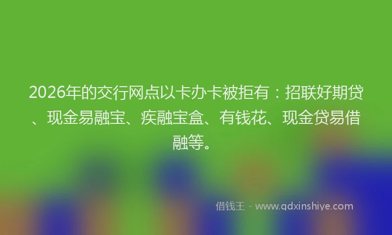 2026年的交行网点以卡办卡被拒有：招联好期贷、现金易融宝、疾融宝盒、有钱花、现金贷易借融等。