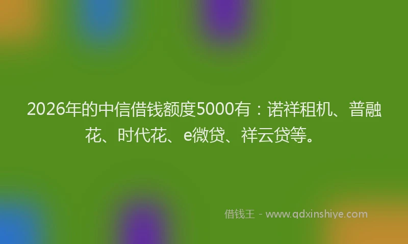 2026年的中信借钱额度5000有：诺祥租机、普融花、时代花、e微贷、祥云贷等。