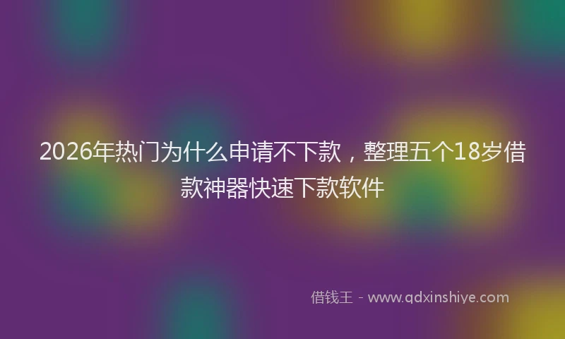2026年热门为什么申请不下款，整理五个18岁借款神器快速下款软件