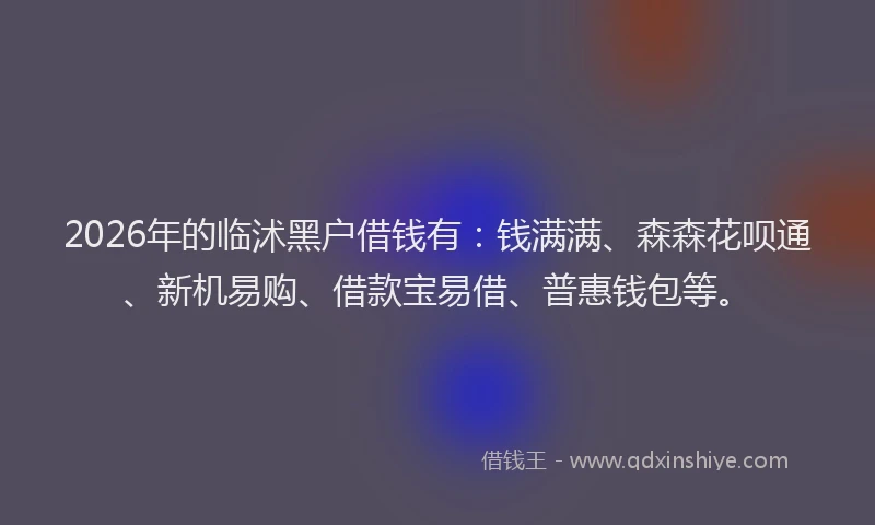 2026年的临沭黑户借钱有：钱满满、森森花呗通、新机易购、借款宝易借、普惠钱包等。