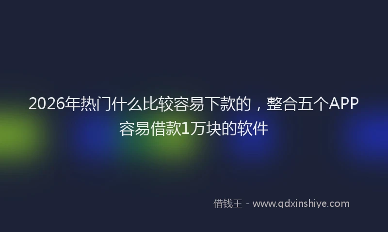 2026年热门什么比较容易下款的，整合五个APP容易借款1万块的软件