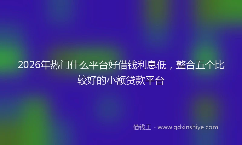 2026年热门什么平台好借钱利息低，整合五个比较好的小额贷款平台