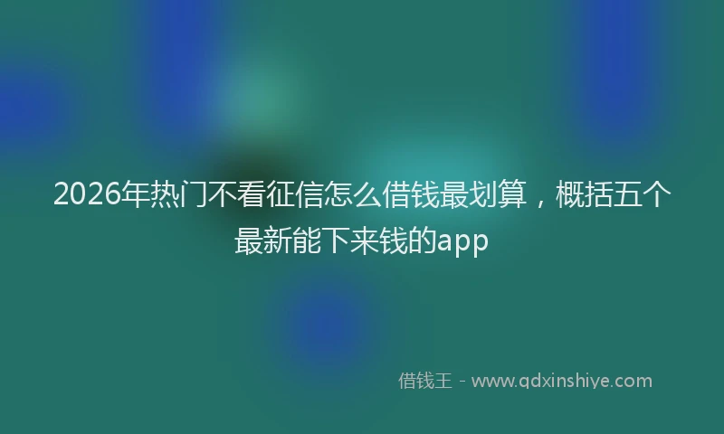 2026年热门不看征信怎么借钱最划算，概括五个最新能下来钱的app