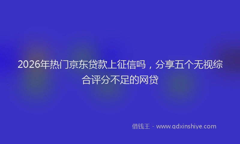 2026年热门京东贷款上征信吗，分享五个无视综合评分不足的网贷