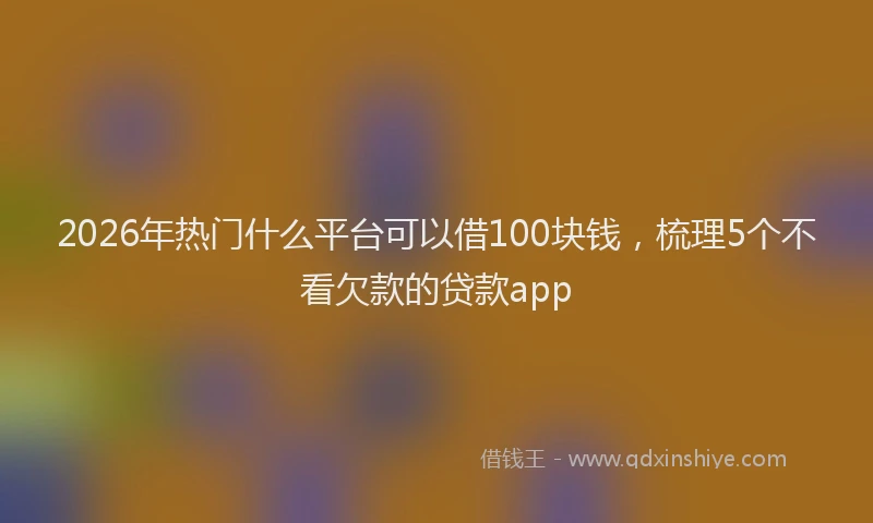 2026年热门什么平台可以借100块钱，梳理5个不看欠款的贷款app