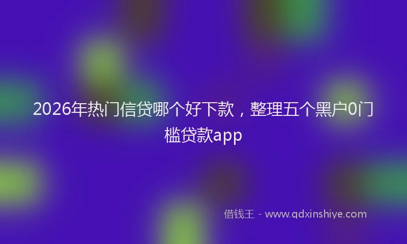 2026年热门信贷哪个好下款，整理五个黑户0门槛贷款app