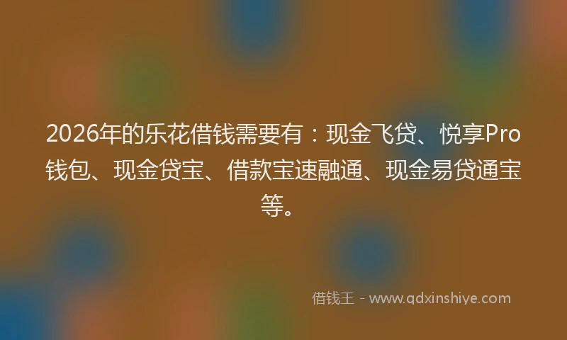 2026年的乐花借钱需要有：现金飞贷、悦享Pro钱包、现金贷宝、借款宝速融通、现金易贷通宝等。