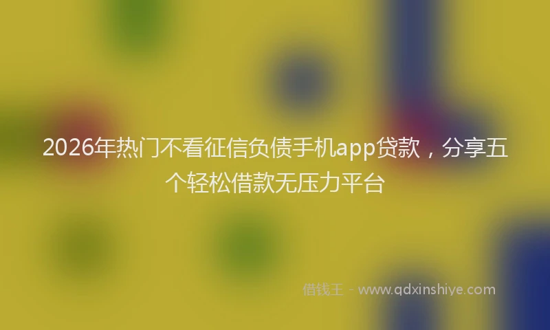 2026年热门不看征信负债手机app贷款，分享五个轻松借款无压力平台