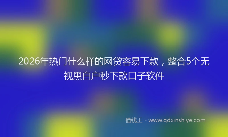 2026年热门什么样的网贷容易下款，整合5个无视黑白户秒下款口子软件