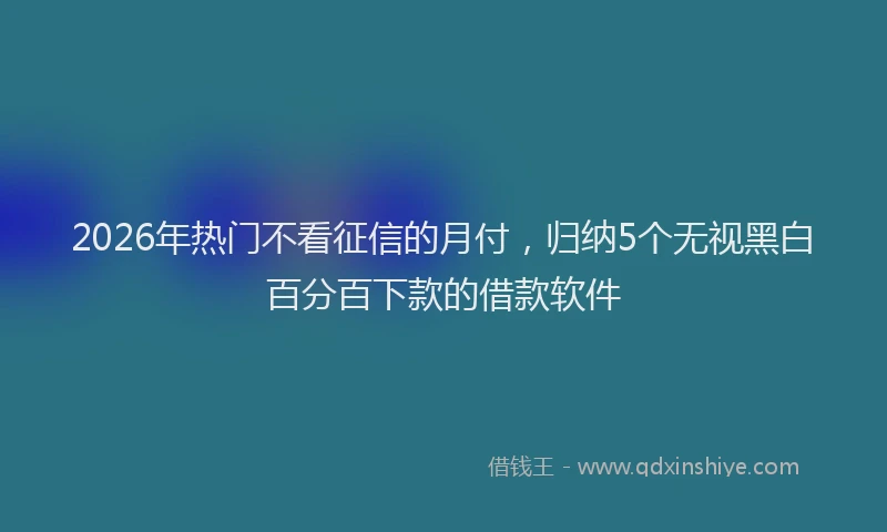 2026年热门不看征信的月付，归纳5个无视黑白百分百下款的借款软件