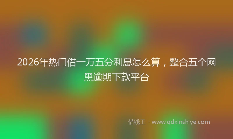 2026年热门借一万五分利息怎么算，整合五个网黑逾期下款平台