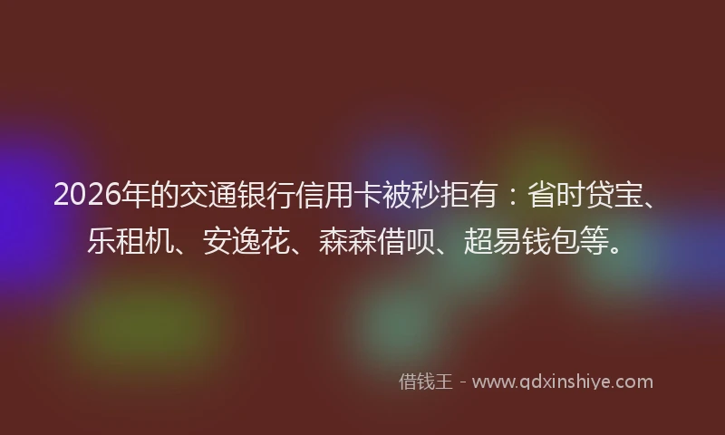 2026年的交通银行信用卡被秒拒有：省时贷宝、乐租机、安逸花、森森借呗、超易钱包等。