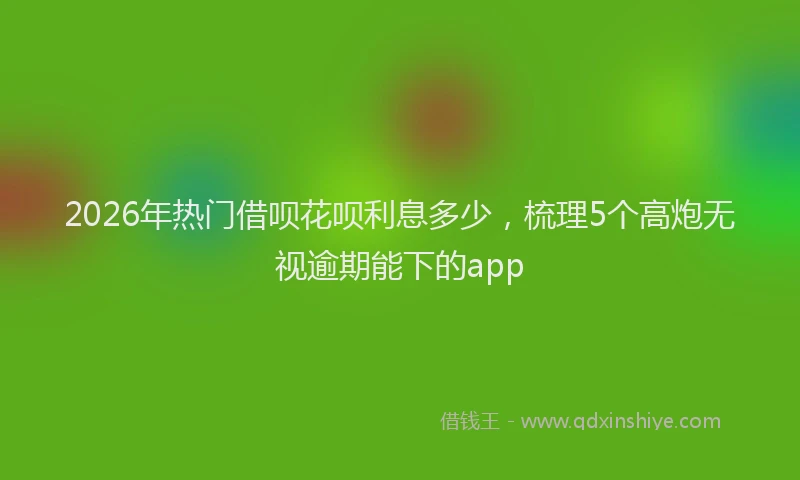 2026年热门借呗花呗利息多少，梳理5个高炮无视逾期能下的app