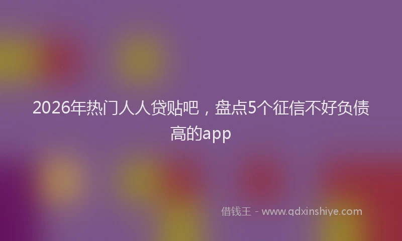 2026年热门人人贷贴吧，盘点5个征信不好负债高的app